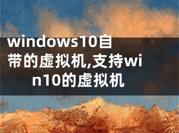 windows10自带的虚拟机,支持win10的虚拟机