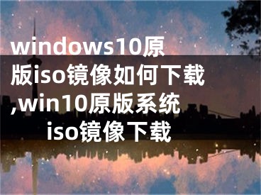 windows10原版iso镜像如何下载,win10原版系统iso镜像下载