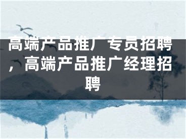 高端产品推广专员招聘，高端产品推广经理招聘