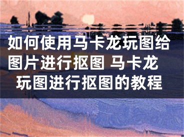 如何使用马卡龙玩图给图片进行抠图 马卡龙玩图进行抠图的教程