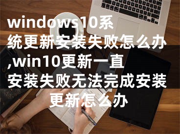 windows10系统更新安装失败怎么办,win10更新一直安装失败无法完成安装更新怎么办