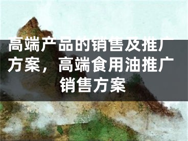 高端产品的销售及推广方案，高端食用油推广销售方案