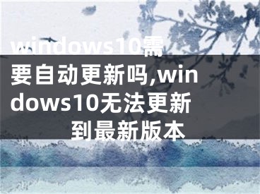 windows10需要自动更新吗,windows10无法更新到最新版本