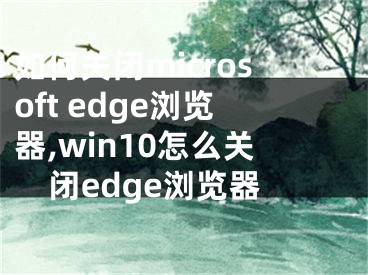 如何关闭microsoft edge浏览器,win10怎么关闭edge浏览器