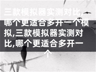 三款模拟器实测对比,哪个更适合多开一个模拟,三款模拟器实测对比,哪个更适合多开一个