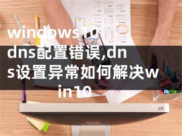 windows10 dns配置错误,dns设置异常如何解决win10