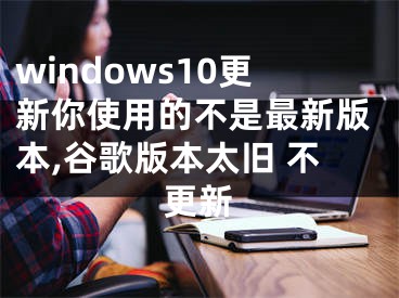 windows10更新你使用的不是最新版本,谷歌版本太旧 不更新