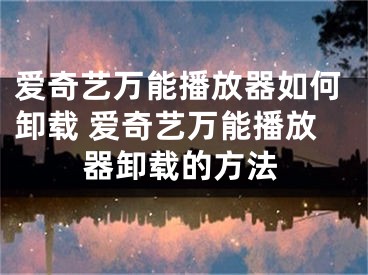 爱奇艺万能播放器如何卸载 爱奇艺万能播放器卸载的方法