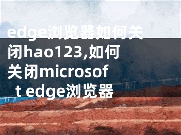 edge浏览器如何关闭hao123,如何关闭microsoft edge浏览器