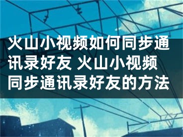 火山小视频如何同步通讯录好友 火山小视频同步通讯录好友的方法