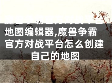 魔兽争霸官方对战平台地图编辑器,魔兽争霸官方对战平台怎么创建自己的地图