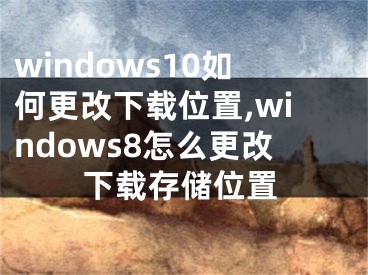 windows10如何更改下载位置,windows8怎么更改下载存储位置