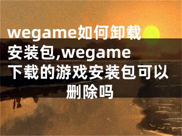 wegame如何卸载安装包,wegame下载的游戏安装包可以删除吗