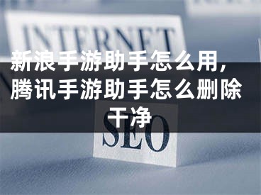 新浪手游助手怎么用,腾讯手游助手怎么删除干净