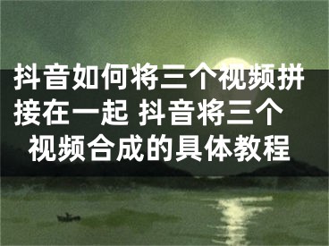 抖音如何将三个视频拼接在一起 抖音将三个视频合成的具体教程