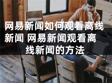 网易新闻如何观看离线新闻 网易新闻观看离线新闻的方法