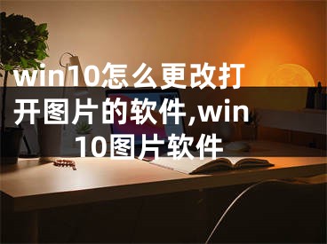 win10怎么更改打开图片的软件,win10图片软件