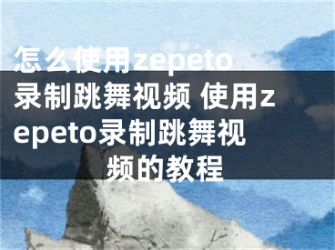 怎么使用zepeto录制跳舞视频 使用zepeto录制跳舞视频的教程