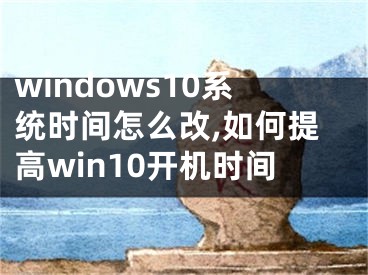 windows10系统时间怎么改,如何提高win10开机时间