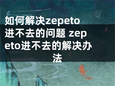 如何解决zepeto进不去的问题 zepeto进不去的解决办法