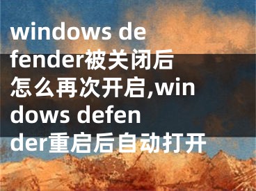 windows defender被关闭后怎么再次开启,windows defender重启后自动打开