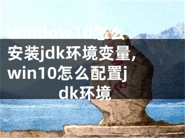 window10怎么安装jdk环境变量,win10怎么配置jdk环境