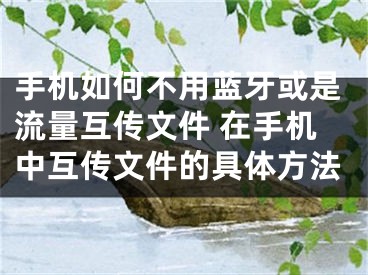 手机如何不用蓝牙或是流量互传文件 在手机中互传文件的具体方法