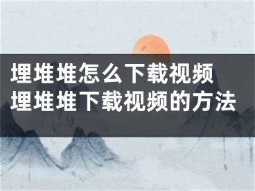 埋堆堆怎么下载视频 埋堆堆下载视频的方法