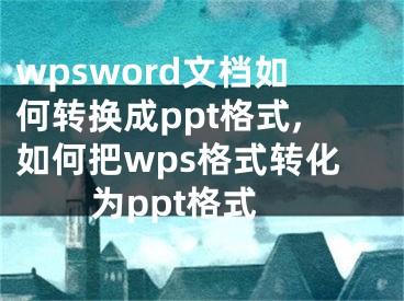 wpsword文档如何转换成ppt格式,如何把wps格式转化为ppt格式 