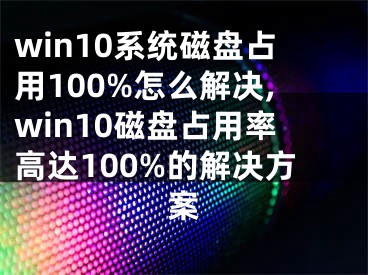 win10系统磁盘占用100%怎么解决,win10磁盘占用率高达100%的解决方案