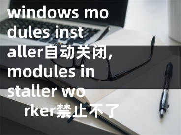 windows modules installer自动关闭,modules installer worker禁止不了