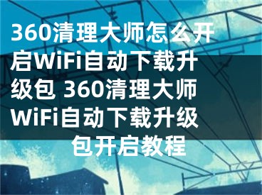 360清理大师怎么开启WiFi自动下载升级包 360清理大师WiFi自动下载升级包开启教程