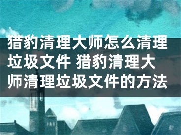 猎豹清理大师怎么清理垃圾文件 猎豹清理大师清理垃圾文件的方法 