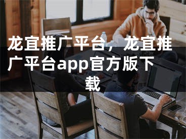 龙宜推广平台，龙宜推广平台app官方版下载 