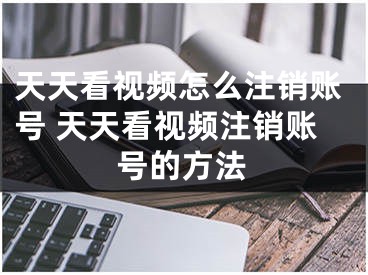 天天看视频怎么注销账号 天天看视频注销账号的方法