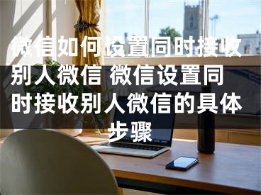 微信如何设置同时接收别人微信 微信设置同时接收别人微信的具体步骤