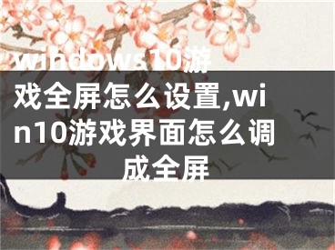 windows10游戏全屏怎么设置,win10游戏界面怎么调成全屏