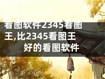 看图软件2345看图王,比2345看图王好的看图软件