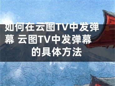 如何在云图TV中发弹幕 云图TV中发弹幕的具体方法