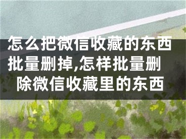 怎么把微信收藏的东西批量删掉,怎样批量删除微信收藏里的东西