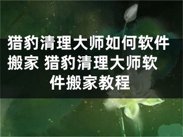 猎豹清理大师如何软件搬家 猎豹清理大师软件搬家教程