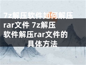 7z解压软件如何解压rar文件 7z解压软件解压rar文件的具体方法