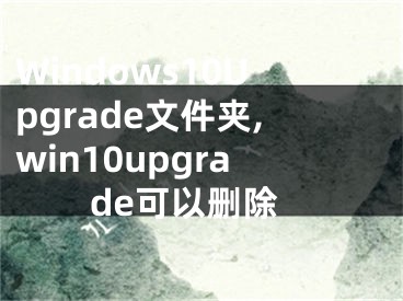 Windows10Upgrade文件夹,win10upgrade可以删除