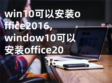 win10可以安装office2016,window10可以安装office2016