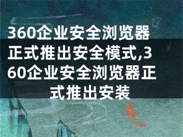 360企业安全浏览器正式推出安全模式,360企业安全浏览器正式推出安装