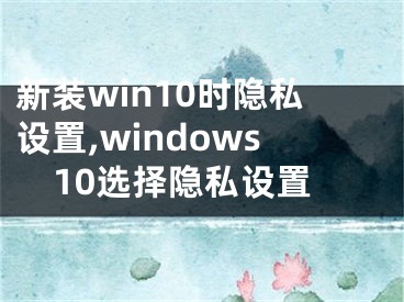 新装win10时隐私设置,windows10选择隐私设置