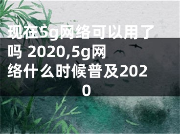 现在5g网络可以用了吗 2020,5g网络什么时候普及2020 