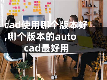 cad使用哪个版本好,哪个版本的autocad最好用