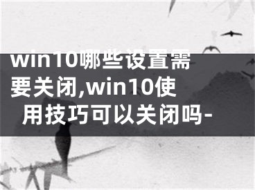 win10哪些设置需要关闭,win10使用技巧可以关闭吗-