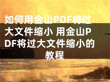 如何用金山PDF将过大文件缩小 用金山PDF将过大文件缩小的教程